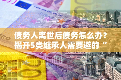北京债务人离世后债务怎么办？揭开5类继承人需要避的“坑”