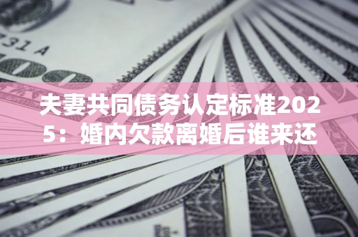 北京夫妻共同债务认定标准2025:婚内欠款离婚后谁来还? 北京夫妻共同债务认定标准2025:婚内欠款离婚后谁来还?